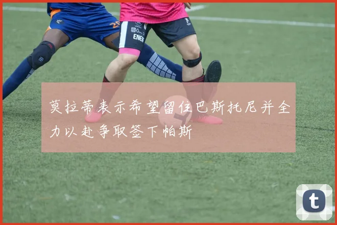 莫拉蒂表示希望留住巴斯托尼并全力以赴争取签下帕斯
