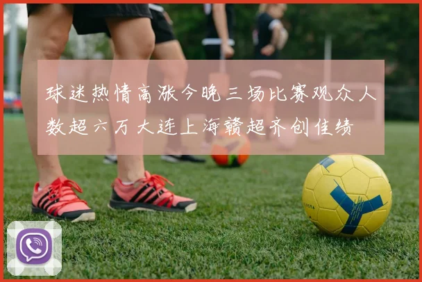 球迷热情高涨今晚三场比赛观众人数超六万大连上海赣超齐创佳绩