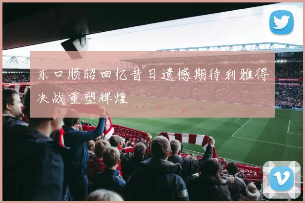 东口顺昭回忆昔日遗憾期待利雅得决战重塑辉煌