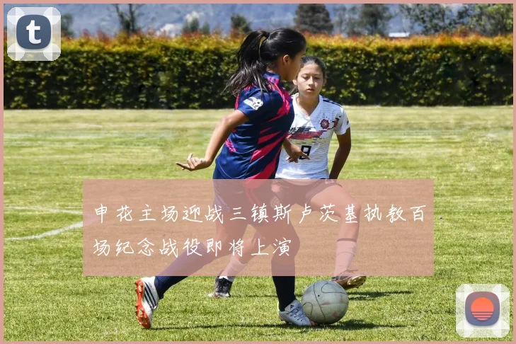 申花主场迎战三镇斯卢茨基执教百场纪念战役即将上演