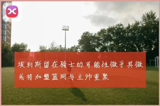 埃利斯留在骑士的可能性微乎其微或将加盟篮网与主帅重聚