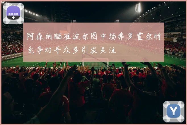 阿森纳瞄准波尔图中场弗罗霍尔特竞争对手众多引发关注