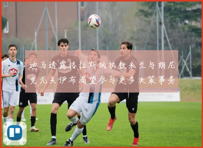 迪马透露格拉斯纳执教米兰与朗尼克无关伊布渴望参与更多决策事务