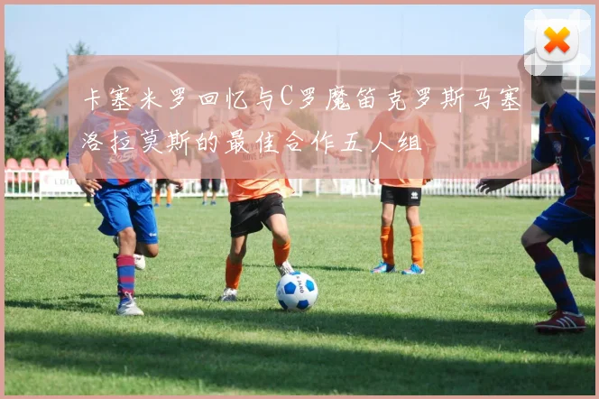 卡塞米罗回忆与C罗魔笛克罗斯马塞洛拉莫斯的最佳合作五人组