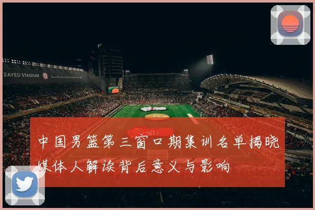 中国男篮第三窗口期集训名单揭晓媒体人解读背后意义与影响