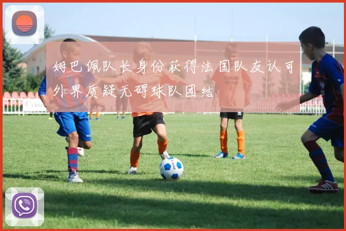 姆巴佩队长身份获得法国队友认可外界质疑无碍球队团结