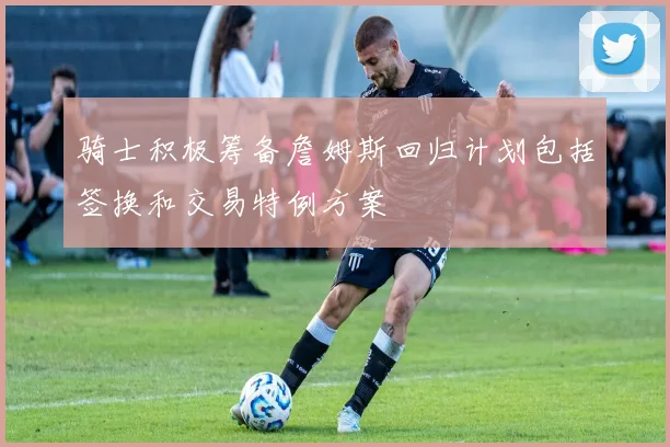 骑士积极筹备詹姆斯回归计划包括签换和交易特例方案