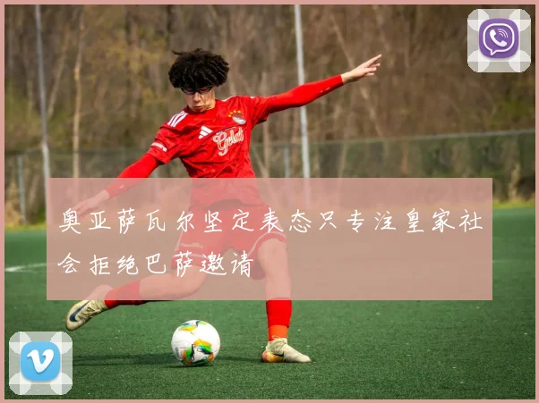 奥亚萨瓦尔坚定表态只专注皇家社会拒绝巴萨邀请
