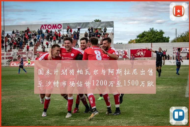 国米计划将帕瓦尔与阿斯拉尼出售至沙特市场估价1200万至1500万欧元