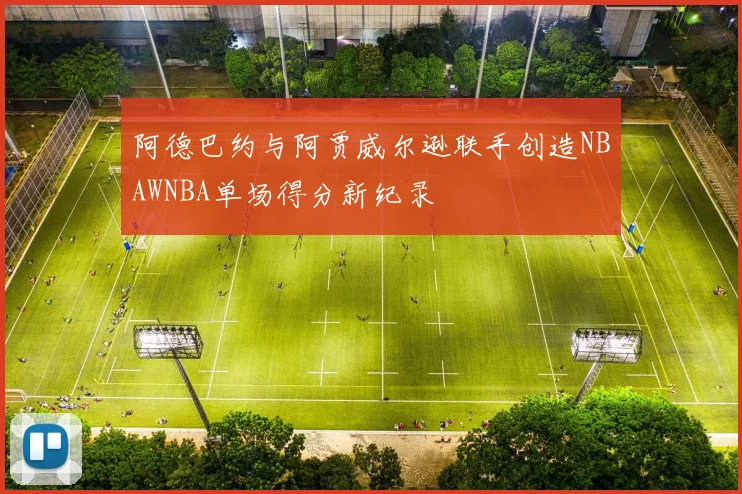 阿德巴约与阿贾威尔逊联手创造NBAWNBA单场得分新纪录