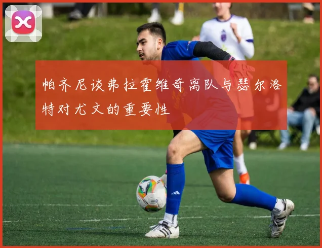帕齐尼谈弗拉霍维奇离队与瑟尔洛特对尤文的重要性