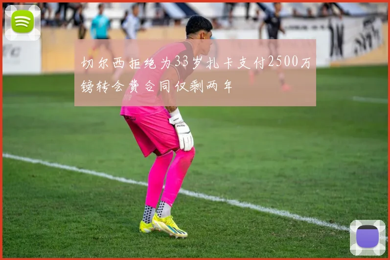 切尔西拒绝为33岁扎卡支付2500万镑转会费合同仅剩两年