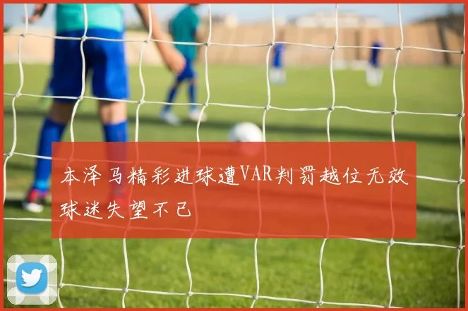 本泽马精彩进球遭VAR判罚越位无效球迷失望不已