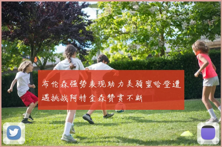 布伦森强势表现助力美骑蜜哈登遭遇挑战阿特金森赞赏不断