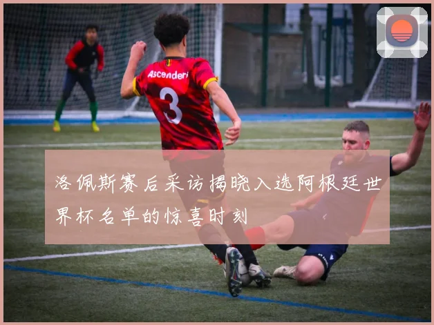 洛佩斯赛后采访揭晓入选阿根廷世界杯名单的惊喜时刻