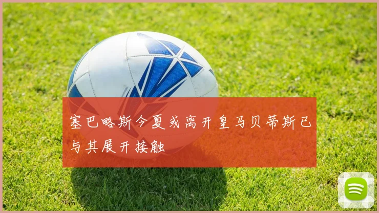 塞巴略斯今夏或离开皇马贝蒂斯已与其展开接触