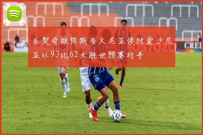 东契奇缺阵斯洛文尼亚惨败爱沙尼亚以93比62大胜世预赛对手